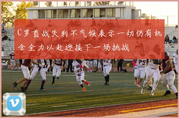 C罗首战失利不气馁表示一切仍有机会全力以赴迎接下一场挑战