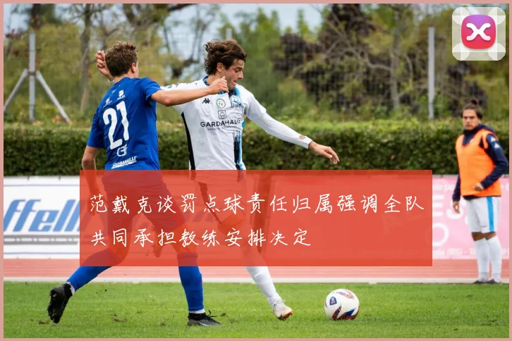 范戴克谈罚点球责任归属强调全队共同承担教练安排决定