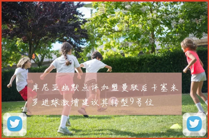 库尼亚幽默点评加盟曼联后卡塞米罗进球激增建议其转型9号位