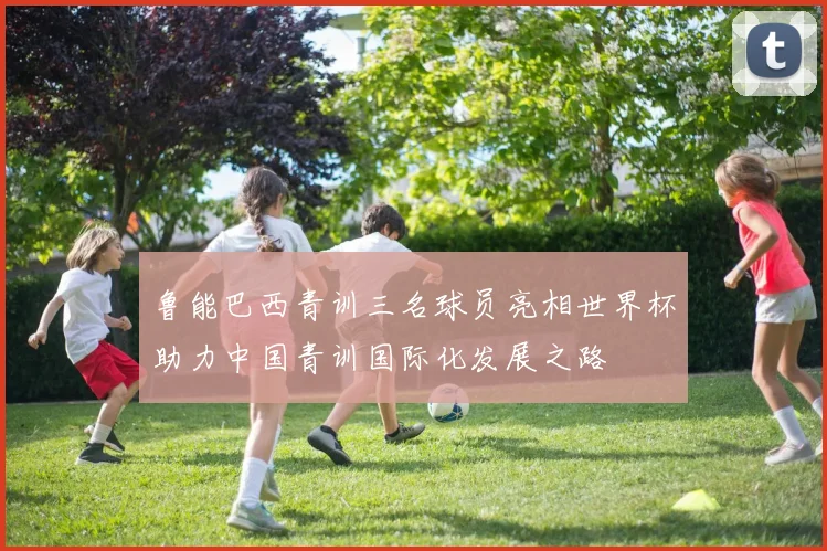 鲁能巴西青训三名球员亮相世界杯助力中国青训国际化发展之路