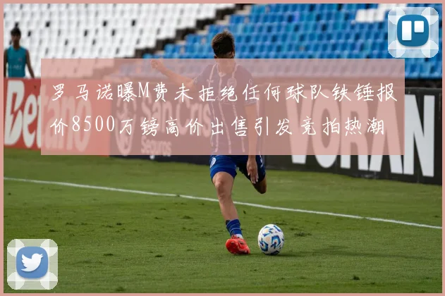 罗马诺曝M费未拒绝任何球队铁锤报价8500万镑高价出售引发竞拍热潮