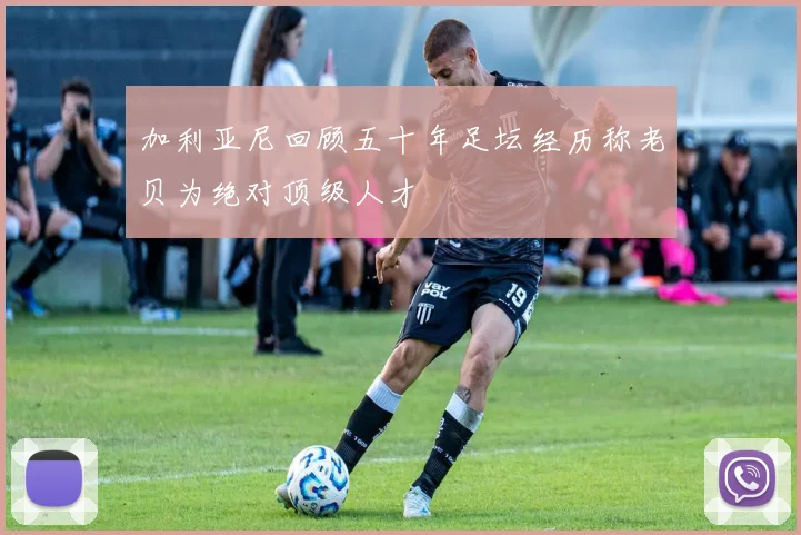 加利亚尼回顾五十年足坛经历称老贝为绝对顶级人才