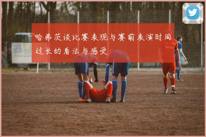 哈弗茨谈比赛表现与赛前表演时间过长的看法与感受
