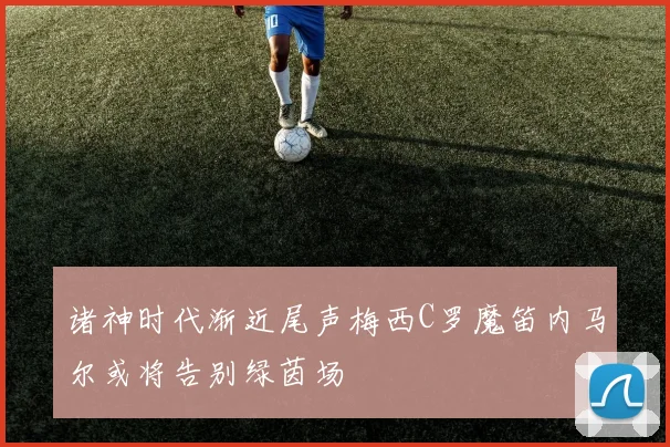诸神时代渐近尾声梅西C罗魔笛内马尔或将告别绿茵场