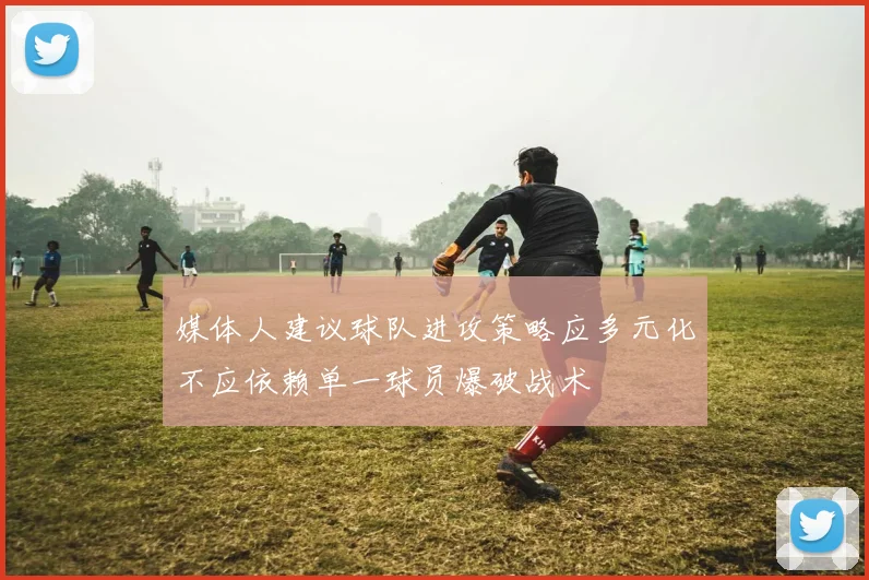 媒体人建议球队进攻策略应多元化不应依赖单一球员爆破战术