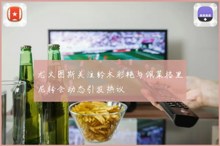 尤文图斯关注铃木彩艳与佩莱格里尼转会动态引发热议