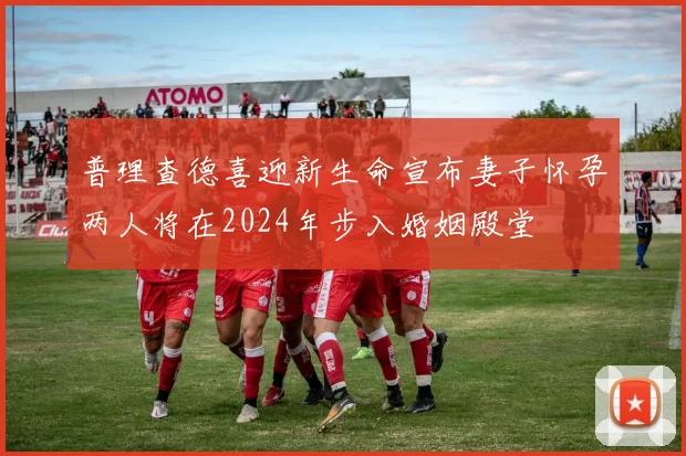 普理查德喜迎新生命宣布妻子怀孕两人将在2024年步入婚姻殿堂