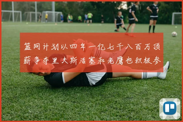 篮网计划以四年一亿七千八百万顶薪争夺里夫斯活塞和老鹰也积极参与竞标