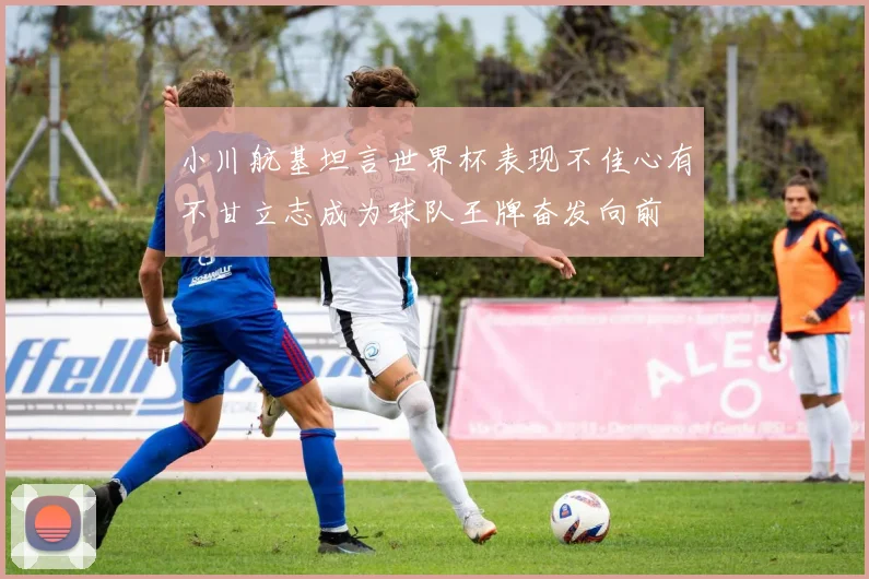 小川航基坦言世界杯表现不佳心有不甘立志成为球队王牌奋发向前