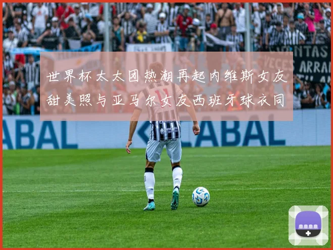 世界杯太太团热潮再起内维斯女友甜美照与亚马尔女友西班牙球衣同框秀